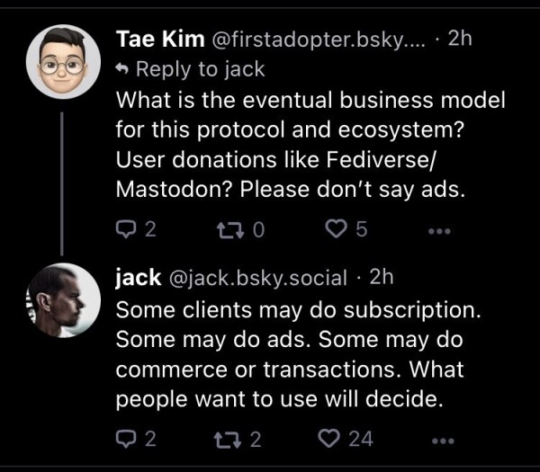 Question: What is the eventual business model for this protocol and ecosystem? User donations like Fediverse/Mastodon? Please don’t say ads.

Jack Dorsey: Some clients may do subscription. Some may do ads. Some may do commerce or transactions. What people want to use will decide.
