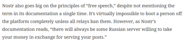 Nostr also goes big on the principles of “free speech,” despite not mentioning the term in its documentation a single time. It's virtually impossible to boot a person off the platform completely unless all relays ban them. However, as Nostr’s documentation reads, “there will always be some Russian server willing to take your money in exchange for serving your posts.” 