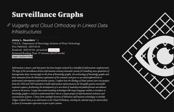 Surveillance Graphs
Vulgarity and Cloud Orthodoxy in Linked Data Infrastructures

[an image of an eye against a grid is to the right of a column of text]

 Jonny L. Saunders
UCLA - Department of Neurology, Institute of Pirate Technology
First Published:  2023-05-02 

Information is power, and that power has been largely enclosed by a handful of information conglomerates. The logic of the surveillance-driven information economy demands systems for handling mass quantities of heterogeneous data, increasingly in the form of knowledge graphs. An archaeology of knowledge graphs and their mutation from the liberatory aspirations of the semantic web gives us an underexplored lens to understand contemporary information systems. I explore how the ideology of cloud systems steers two projects from the NIH and NSF intended to build information infrastructures for the public good to inevitable corporate capture, facilitating the development of a new kind of multilayered public/private surveillance system in the process. I argue that understanding technologies like large language models as interfaces to knowledge graphs is critical to understand their role in a larger project of informational enclosure and concentration of power. I draw from multiple histories of liberatory information technologies to develop Vulgar Linked Data as an alternative to the Cloud Orthodoxy, resisting the colonial urge for universality in favor of vernacular expression in peer to peer systems.