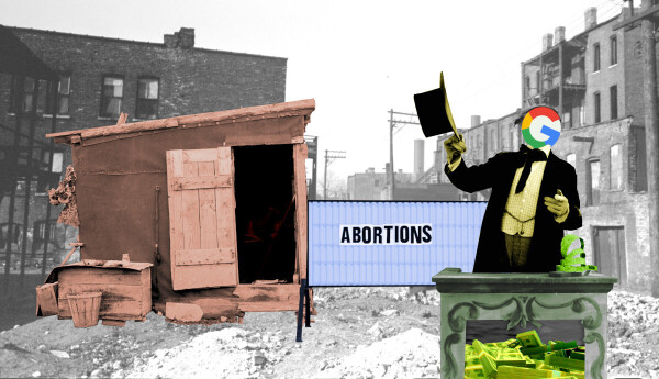 A ruined streetscene. Atop a pile of rubble sits a dilapidated shack. In front of the shack is a letterboard with the word ABORTIONS set off-center and crooked. In the foreground is a carny barker at a podium, gesturing at the sign and the shack. The barker's head and face have been replaced with the Google logo. Within the barker's podium is a heap of US$100 bills.
Image:
Flying Logos (modified)
https://commons.wikimedia.org/wiki/File:Over_$1,000,000_dollars_in_USD_$100_bill_stacks.png

CC BY-SA 4.0
https://creativecommons.org/licenses/by-sa/4.0/deed.en

